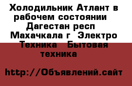 Холодильник Атлант в рабочем состоянии - Дагестан респ., Махачкала г. Электро-Техника » Бытовая техника   